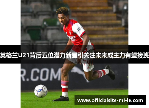 英格兰U21背后五位潜力新星引关注未来成主力有望接班