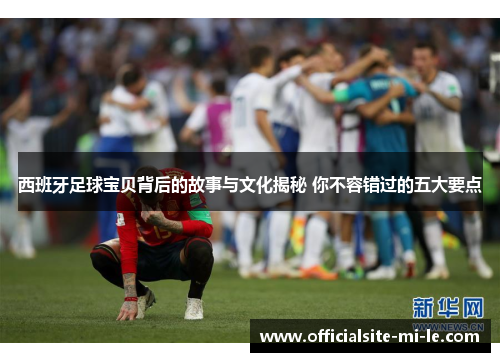 西班牙足球宝贝背后的故事与文化揭秘 你不容错过的五大要点 西班牙足球宝贝背后的故事与文化揭秘 你不容错过的五大要点