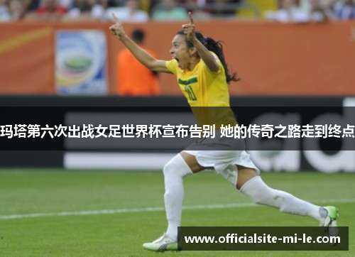 玛塔第六次出战女足世界杯宣布告别 她的传奇之路走到终点